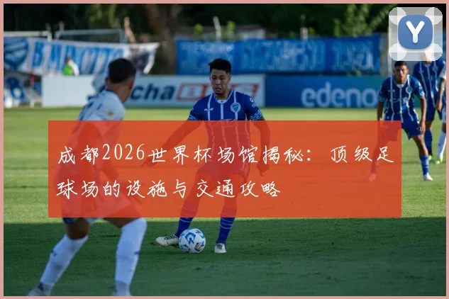 成都2026世界杯场馆揭秘：顶级足球场的设施与交通攻略
