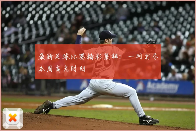 最新足球比赛精彩集锦:一网打尽本周高光时刻